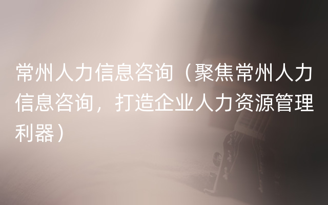 常州人力信息咨询（聚焦常州人力信息咨询，打造企业人力资源管理利器）