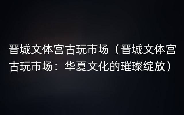 晋城文体宫古玩市场（晋城文体宫古玩市场：华夏文化的璀璨绽放）