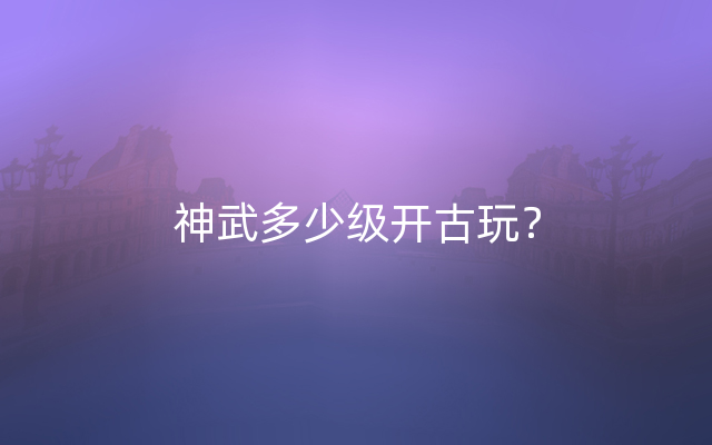 神武多少级开古玩？