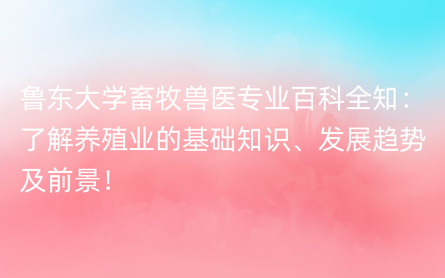 鲁东大学畜牧兽医专业百科全知：了解养殖业的基础知识、发展趋势及前景！