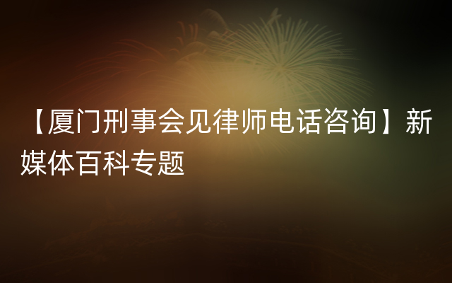 【厦门刑事会见律师电话咨询】新媒体百科专题