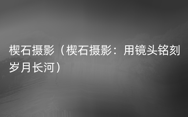 楔石摄影（楔石摄影：用镜头铭刻岁月长河）