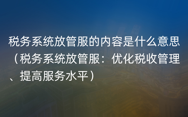 税务系统放管服的内容是什么意思（税务系统放管服：优化税收管理、提高服务水平）