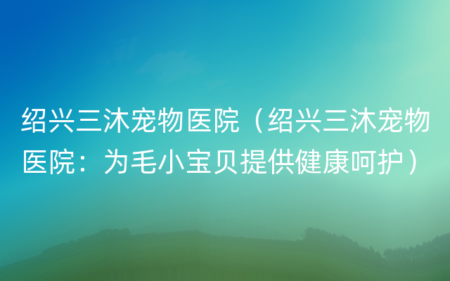 绍兴三沐宠物医院（绍兴三沐宠物医院：为毛小宝贝提供健康呵护）