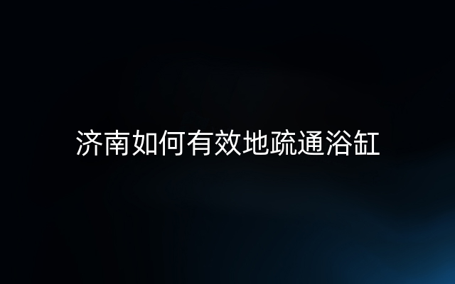 济南如何有效地疏通浴缸