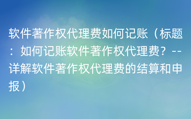 软件著作权代理费如何记账（标题：如何记账软件著作权代理费？--详解软件著作权代理费