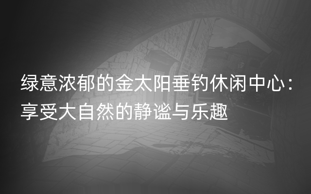 绿意浓郁的金太阳垂钓休闲中心：享受大自然的静谧与乐趣