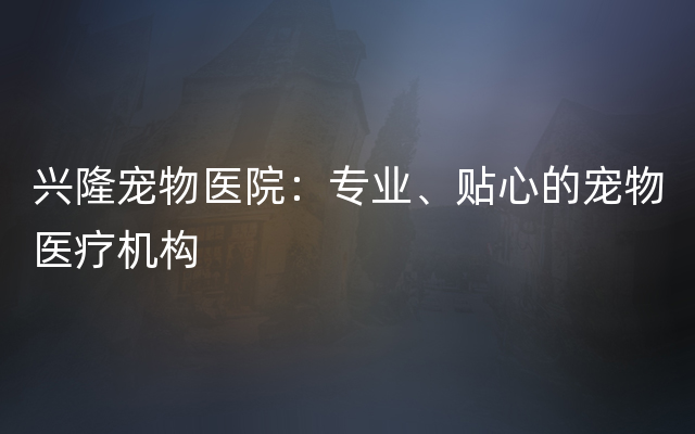 兴隆宠物医院：专业、贴心的宠物医疗机构