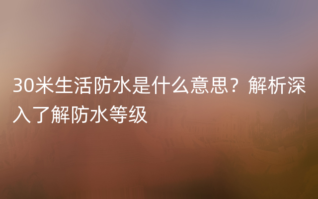 30米生活防水是什么意思？解析深入了解防水等级