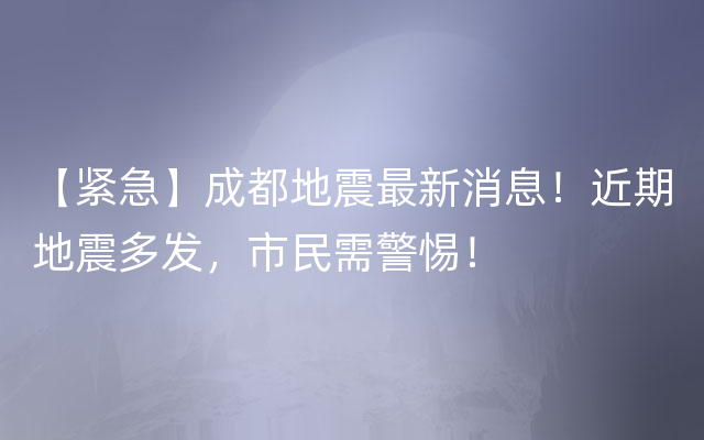 【紧急】成都地震最新消息！近期地震多发，市民需警惕！