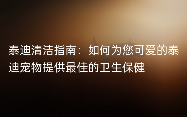 泰迪清洁指南：如何为您可爱的泰迪宠物提供最佳的卫生保健