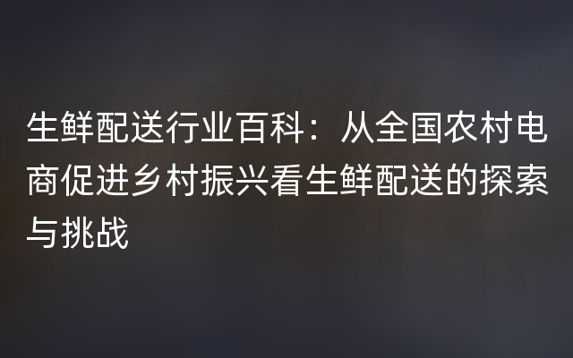 生鲜配送行业百科：从全国农村电商促进乡村振兴看生鲜配送的探索与挑战