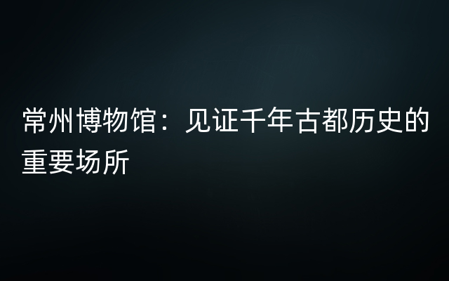 常州博物馆：见证千年古都历史的重要场所