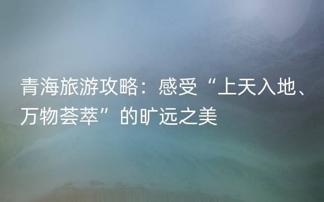 青海旅游攻略：感受“上天入地、万物荟萃”的旷远之美