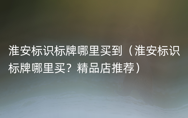 淮安标识标牌哪里买到（淮安标识标牌哪里买？精品店推荐）