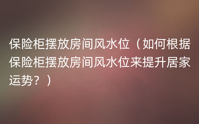 保险柜摆放房间风水位（如何根据保险柜摆放房间风水位来提升居家运势？）