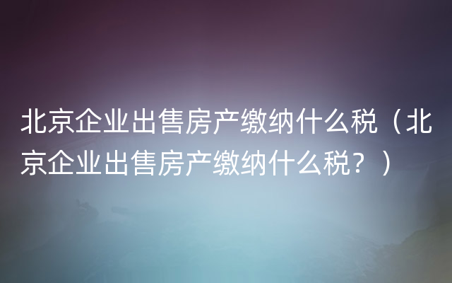 北京企业出售房产缴纳什么税（北京企业出售房产缴纳什么税？）