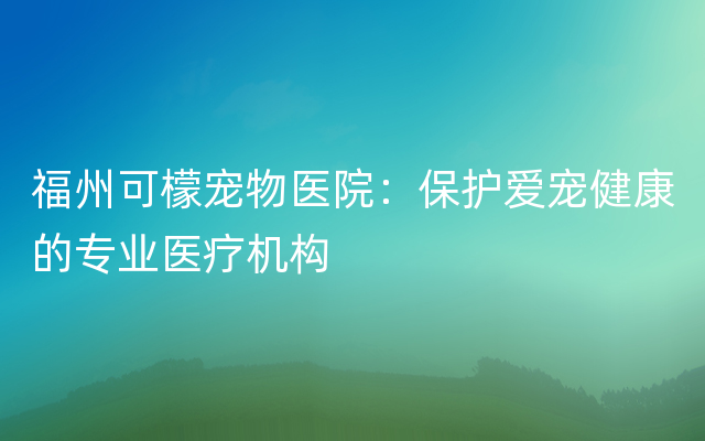 福州可檬宠物医院：保护爱宠健康的专业医疗机构