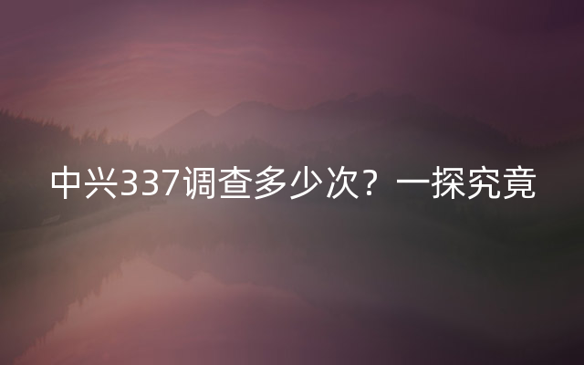 中兴337调查多少次？一探究竟