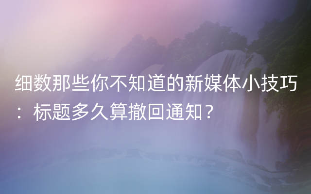 细数那些你不知道的新媒体小技巧：标题多久算撤回通知？