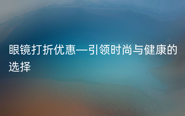 眼镜打折优惠—引领时尚与健康的选择