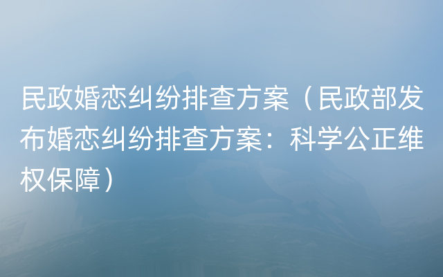 民政婚恋纠纷排查方案（民政部发布婚恋纠纷排查方案：科学公正维权保障）