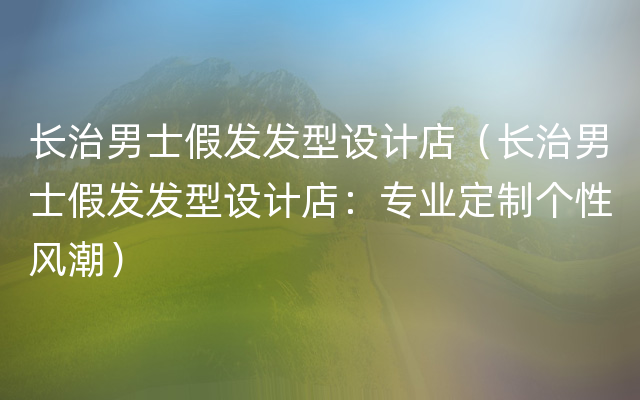 长治男士假发发型设计店（长治男士假发发型设计店：专业定制个性风潮）