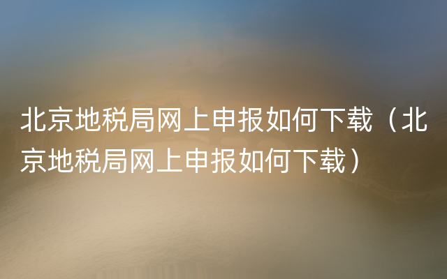 北京地税局网上申报如何下载（北京地税局网上申报如何下载）