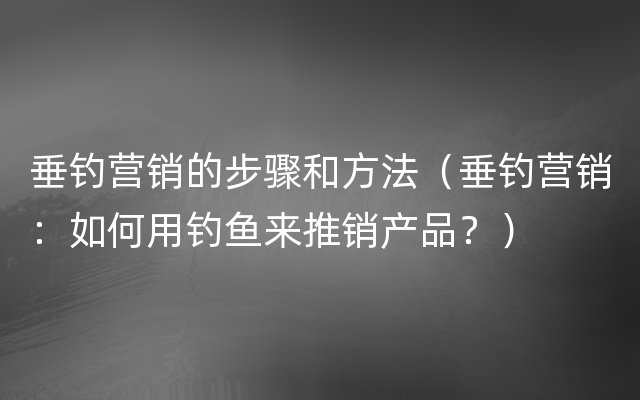 垂钓营销的步骤和方法（垂钓营销：如何用钓鱼来推销产品？）