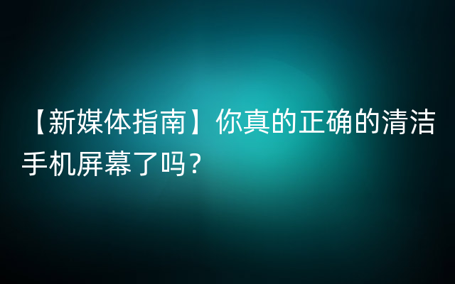 【新媒体指南】你真的正确的清洁手机屏幕了吗？