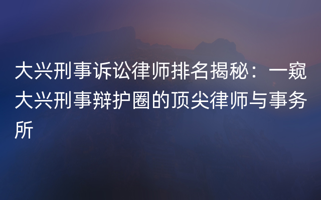 大兴刑事诉讼律师排名揭秘：一窥大兴刑事辩护圈的顶尖律师与事务所