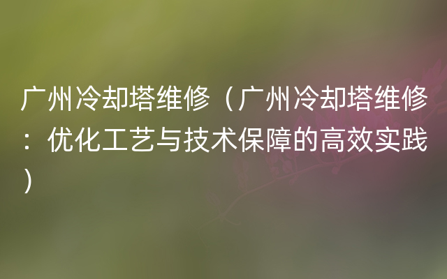 广州冷却塔维修（广州冷却塔维修：优化工艺与技术保障的高效实践）