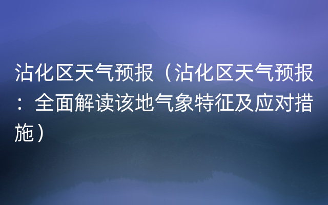 沾化区天气预报（沾化区天气预报：全面解读该地气象特征及应对措施）