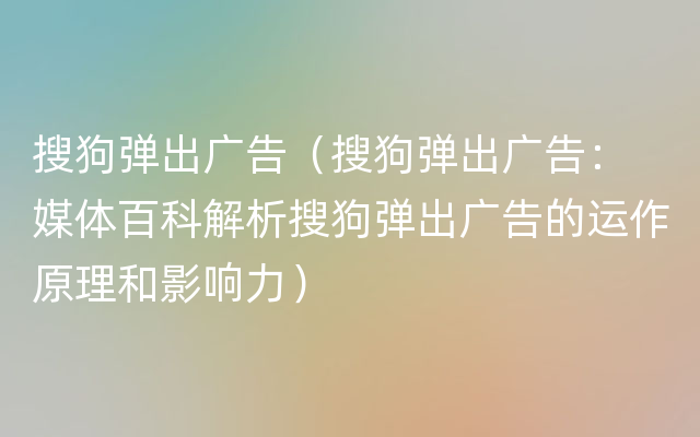 搜狗弹出广告（搜狗弹出广告： 媒体百科解析搜狗弹出广告的运作原理和影响力）