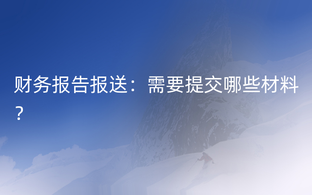 财务报告报送：需要提交哪些材料？