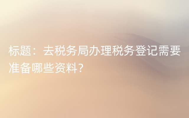 标题：去税务局办理税务登记需要准备哪些资料？