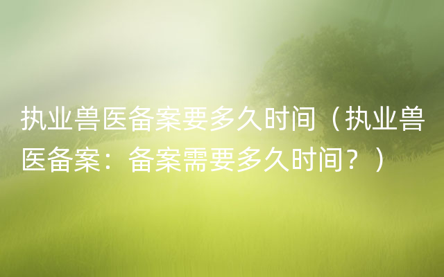 执业兽医备案要多久时间（执业兽医备案：备案需要多久时间？）