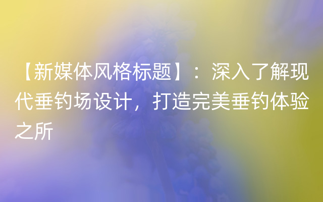 【新媒体风格标题】：深入了解现代垂钓场设计，打造完美垂钓体验之所