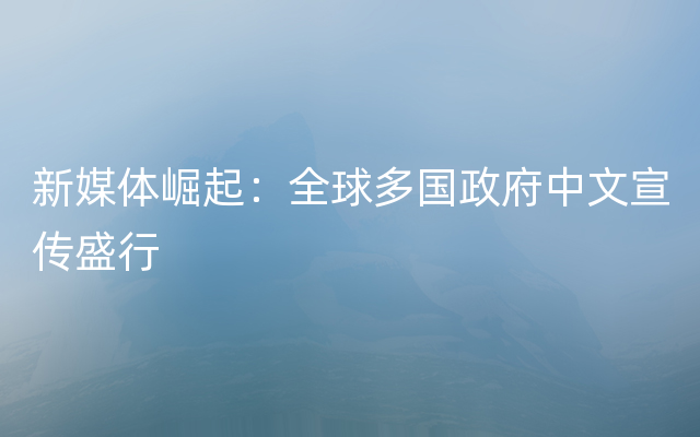 新媒体崛起：全球多国政府中文宣传盛行