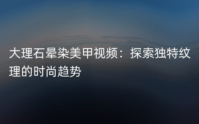 大理石晕染美甲视频：探索独特纹理的时尚趋势