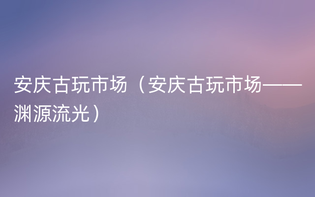 安庆古玩市场（安庆古玩市场——渊源流光）