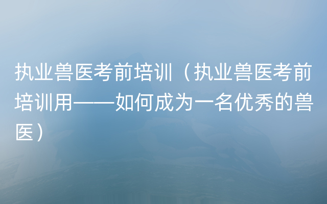 执业兽医考前培训（执业兽医考前培训用——如何成为一名优秀的兽医）