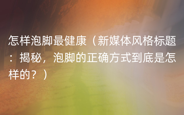 怎样泡脚最健康（新媒体风格标题：揭秘，泡脚的正确方式到底是怎样的？）