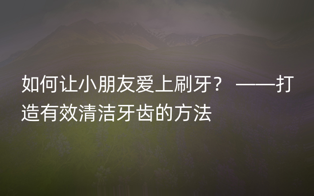 如何让小朋友爱上刷牙？ ——打造有效清洁牙齿的方法