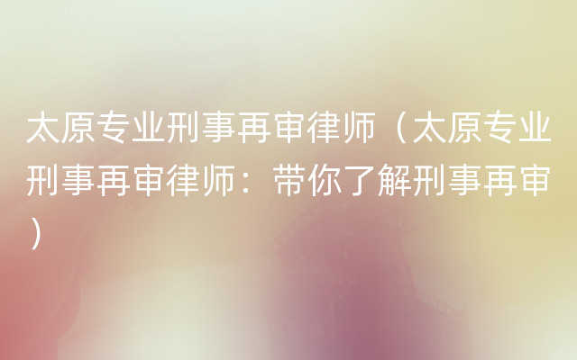 太原专业刑事再审律师（太原专业刑事再审律师：带你了解刑事再审）