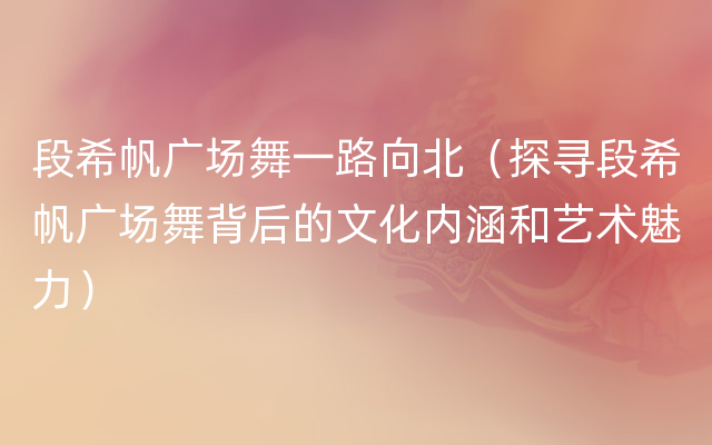 段希帆广场舞一路向北（探寻段希帆广场舞背后的文化内涵和艺术魅力）