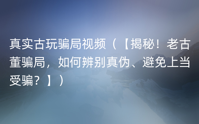 真实古玩骗局视频（【揭秘！老古董骗局，如何辨别真伪、避免上当受骗？】）