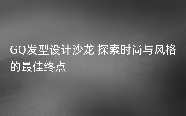 GQ发型设计沙龙 探索时尚与风格的最佳终点