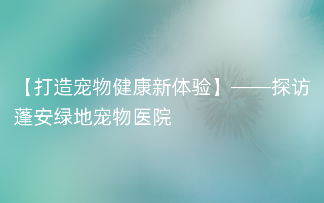 【打造宠物健康新体验】——探访蓬安绿地宠物医院