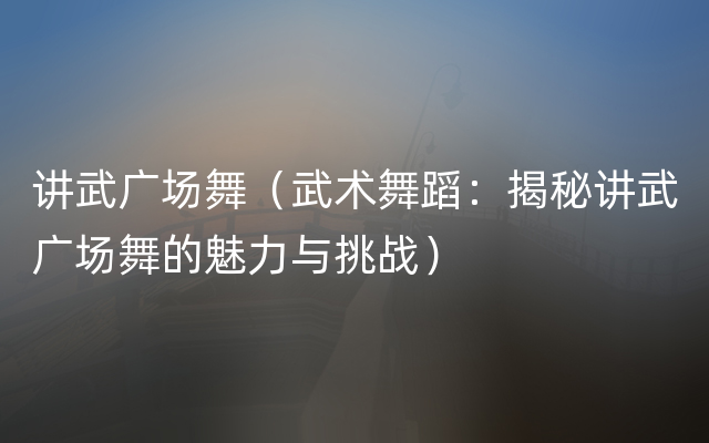 讲武广场舞（武术舞蹈：揭秘讲武广场舞的魅力与挑战）